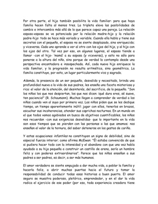 Por otra parte, el hijo también posibilita la vida familiar: para que haya
familia hacen falta al menos tres. La tripleta eleva las posibilidades de
cambio e intercambio más allá de lo que parece capaz una pareja. La relación
esposo-esposa se ve potenciada por la relación madre-hijo y la relación
padre-hijo: todo se hace más variado y variable. Cuando ella habla y tiene sus
secretos con el pequeño, el esposo no se siente desplazado, sino enriquecido;
y viceversa. Cada uno aprende a ver al otro con los ojos del hijo, y al hijo con
los ojos del otro. Tal vez por eso, en algunos lugares, el esposo tiende a
llamar -con el hijo- ‘mamá’ a su esposa (y viceversa), y esto no sólo para
ponerse a la altura del niño, sino porque de verdad la contempla desde una
perspectiva encantadora e insospechada. Así, cada nuevo hijo enriquece la
vida familiar, y la progresión no resulta aritmética, sino geométrica. La
familia constituye, por esto, un lugar particularmente vivo y sagrado.
Además, la presencia de un ser pequeño, desvalido y necesitado, brinda una
profundidad nueva a la vida de sus padres, les enseña una faceta misteriosa y
rica: el valor de la atención, del desinterés, del sacrificio, de lo pequeño. "Son
los niños los que nos despiertan, los que nos dicen: ¡qué dura eres, sé suave,
ten paciencia!" (R. Schaumann). Muchos llegan a comprender de verdad a los
niños cuando ven al suyo por primera vez. Los niños piden que se les dedique
tiempo, un tiempo aparentemente inútil: jugar con ellos, tenerlos en brazos,
escuchar sus incoherencias, atender sus caprichos nocturnos. En un mundo en
el que todos vamos agobiados en busca de objetivos cuantificables, los niños
nos recuerdan -con sus exigencias desvalidas- que lo importante en la vida
son esos tiempos que se pierden con las personas a las que amamos; nos
enseñan el valor de la ternura, del saber detenerse en los gestos de cariño.
Y estas ocupaciones infantiles no constituyen un signo de debilidad, sino de
especial fuerza interior; como afirma McEwan: "Él estaba convencido de que
si pudiera hacer todo con la intensidad y el abandono con que una vez había
ayudado a su hija pequeña a construir un castillo de arena, sería un hombre
feliz y con poderes extraordinarios". Parece que los niños enseñan a sus
padres a ser padres, es decir, a ser más humanos.
El amor verdadero se siente empujado a dar mucha vida, a poblar la familia y
hacerla feliz, a abrir muchas puertas hacia el futuro y tomar la
responsabilidad de conducir todas esas historias a buen puerto. El amor
seguro se muestra poderoso, pletórico, emprendedor, y en el dar la vida
radica el ejercicio de ese poder (por eso, toda experiencia creadora tiene
 