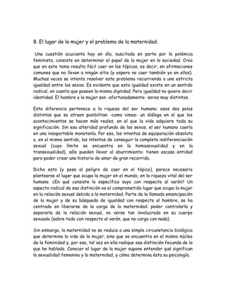 8. El lugar de la mujer y el problema de la maternidad.
Una cuestión acuciante hoy en día, suscitada en parte por la polémica
feminista, consiste en determinar el papel de la mujer en la sociedad. Creo
que en este tema resulta fácil caer en los tópicos, es decir, en afirmaciones
comunes que no llevan a ningún sitio (y espero no caer también yo en ellos).
Muchas veces se intenta resolver este problema recurriendo a una estricta
igualdad entre los sexos. Es evidente que esta igualdad existe en un sentido
radical, en cuanto que poseen la misma dignidad. Pero igualdad no quiere decir
identidad. El hombre y la mujer son -afortunadamente- seres muy distintos.
Esta diferencia pertenece a la riqueza del ser humano; esos dos polos
distintos que se atraen posibilitan -como vimos- un diálogo en el que los
acontecimientos se hacen más reales, en el que la vida adquiere toda su
significación. Sin esa alteridad profunda de los sexos, el ser humano caería
en una insoportable monotonía. Por eso, los intentos de equiparación absoluta
o, en el mismo sentido, los intentos de conseguir la completa indiferenciación
sexual (cuyo límite se encuentra en la homosexualidad y en la
transexualidad), sólo pueden llevar al aburrimiento: tienen escasa entidad
para poder crear una historia de amor de gran recorrido.
Dicho esto (y pese al peligro de caer en el tópico), parece necesario
plantearse el lugar que ocupa la mujer en el mundo, en la riqueza vital del ser
humano. ¿En qué consiste lo específico suyo con respecto al varón? Un
aspecto radical de esa distinción es el comprometido lugar que ocupa la mujer
en la relación sexual debido a la maternidad. Parte de la llamada emancipación
de la mujer y de su búsqueda de igualdad con respecto al hombre, se ha
centrado en liberarse de la carga de la maternidad: poder controlarla y
separarla de la relación sexual, no verse tan involucrada en su cuerpo
sexuado (sobre todo con respecto al varón, que no carga con nada).
Sin embargo, la maternidad no se reduce a una simple circunstancia biológica
que determina la vida de la mujer, sino que se encuentra en el mismo núcleo
de la feminidad y, por eso, tal vez en ella radique esa distinción fecunda de la
que he hablado. Conocer el lugar de la mujer supone entender qué significan
la sexualidad femenina y la maternidad, y cómo determina ésta su psicología.
 