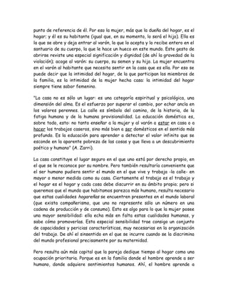 punto de referencia de él. Por eso la mujer, más que la dueña del hogar, es el
hogar; y él es su habitante (igual que, en su momento, lo será el hijo). Ella es
la que se abre y deja entrar al varón, la que lo acepta y lo recibe entero en el
santuario de su cuerpo, la que le hace un hueco en este mundo. Este gesto de
abrirse reviste una especial significación y dignidad (de ahí la gravedad de la
violación); acoge al varón: su cuerpo, su semen y su hijo. La mujer encuentra
en el varón al habitante que necesita sentir en la casa que es ella. Por eso se
puede decir que la intimidad del hogar, de la que participan los miembros de
la familia, es la intimidad de la mujer hecha casa: la intimidad del hogar
siempre tiene sabor femenino.
"La casa no es sólo un lugar: es una categoría espiritual y psicológica, una
dimensión del alma. Es el esfuerzo por superar el cambio, por echar ancla en
los valores perennes. La calle es símbolo del camino, de la historia, de la
fatiga humana y de la humana provisionalidad. La educación doméstica es,
sobre todo, esto: no tanto enseñar a la mujer y al varón a estar en casa o a
hacer los trabajos caseros, sino más bien a ser domésticos en el sentido más
profundo. Es la educación para aprender a detectar el valor infinito que se
esconde en la aparente pobreza de las cosas y que lleva a un descubrimiento
poético y humano" (A. Zarri).
La casa constituye el lugar seguro en el que uno está por derecho propio, en
el que se le reconoce por su nombre. Pero también resultaría conveniente que
el ser humano pudiera sentir el mundo en el que vive y trabaja -la calle- en
mayor o menor medida como su casa. Ciertamente el trabajo es el trabajo y
el hogar es el hogar y cada cosa debe discurrir en su ámbito propio; pero si
queremos que el mundo que habitamos parezca más humano, resulta necesario
que estas cualidades hogareñas se encuentren presentes en el mundo laboral
(que exista compañerismo, que uno no represente sólo un número en una
cadena de producción y de consumo). Esto es algo para lo que la mujer posee
una mayor sensibilidad: ella echa más en falta estas cualidades humanas, y
sabe cómo promoverlas. Esta especial sensibilidad trae consigo un conjunto
de capacidades y pericias características, muy necesarias en la organización
del trabajo. De ahí el sinsentido en el que se incurre cuando se la discrimina
del mundo profesional precisamente por su maternidad.
Pero resulta aún más capital que la pareja dedique tiempo al hogar como una
ocupación prioritaria. Porque es en la familia donde el hombre aprende a ser
humano, donde adquiere sentimientos humanos. Ahí, el hombre aprende a
 