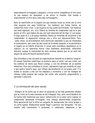 especialmente arriesgada y desgasta; criticar entre compañeros al otro sexo
es una manera de descansar y de aliviar la tensión. Uno tiende a
experimentar al otro sexo como algo extravagante.
Esto se manifiesta en la lejanía con que muchas veces se miran uno al otro
(‘las mujeres son unas histéricas’, ‘los hombres son todos tontos, se
comportan como críos’, ‘a las mujeres no hay quién las entienda’, ‘los hombres
son unos ingenuos’, etc, etc). Nunca se termina de comprender qué es lo que
quiere el otro, qué espera de uno, por qué reacciona así (le digo ‘a’ y se queja,
le digo ‘pues no a’ y se queja también). Nunca se terminan de encontrar y de
comprender: la separación resurge una y otra vez desconcertante. Pero
-como vimos- es precisamente esta distinción insalvable lo que da intensidad
al reencuentro, son como las dos caras de la misma moneda: si no persistiera
la lejanía ya no habría atracción. A veces esta extrañeza desemboca en la
ruptura, en un ignorarse mutuo (‘nos bastamos solos/solas, ellas/ellos
sobran’); aunque la radicalidad de este rechazo denota que no se está tan
seguro de esta afirmación autosuficiente.
Esa extrañeza y esa cercanía se experimentan también en el ámbito corporal.
El cuerpo femenino constituye un misterio para el varón, con sus ciclos, con
los cambios de ánimo que llevan consigo, y con los síntomas de un posible
embarazo. Pero esa extrañeza le atrae, representa algo que también es suyo
y que quiere hacerlo suyo, que influye decisivamente en su propia vida. Y lo
mismo le sucede a ella con los impulsos y arrebatos y con los tiempos de
intensa calma propios del cuerpo del varón: ella necesita comprenderlo y
aprender a educarlo.
2. La divinización del amor sexual.
Siempre se ha dicho que el amor es peligroso (y los más pesimistas añaden
que se trata de la más insidiosa de las trampas). Hoy, esta incertidumbre se
ha hecho más tenebrosa que nunca: embarcarse en un amor serio supone un
compromiso demasiado arriesgado, trae consigo desorbitadas exigencias.
Esta apreciación nos la dicta un conjunto de decepciones (en carne propia o
en carne ajena). Enamorarse puede llegar a parecer una estupidez. Tal vez
resulte más conveniente ir probando, ir cambiando, adaptarse a las
 