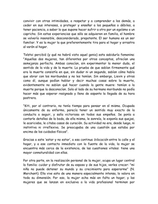 convivir con otras intimidades, a respetar y a comprender a los demás, a
ceder en sus intereses, a proteger y enseñar a los pequeños o débiles, a
tener paciencia, a saber lo que supone hacer sufrir a otro por un egoísmo o un
capricho. Sin estas experiencias que sólo se adquieren en familia, el hombre
se volvería insensible, desconsiderado, prepotente. El ser humano es un ser
familiar. Y es la mujer la que preferentemente tira para el hogar y arrastra
al varón al hogar.
Tolstoi percibió (y qué no habrá visto aquel genio) esta sabiduría femenina:
"Aquellas dos mujeres, tan diferentes por otros conceptos, ofrecían una
semejanza perfecta. Ambas conocían, sin experimentar la menor duda, el
sentido de la vida y de la muerte. La prueba de que sabían firmemente qué
era la muerte consistía en que, sin dudar ni un segundo, sabían cómo había
que obrar con los moribundos y no les temían. Sin embargo, Lievin y otros
como él, aunque podían hablar y decir muchas cosas sobre la muerte,
evidentemente no sabían qué hacer cuando la gente muere: temían a la
muerte porque la desconocían. Solo al lado de su hermano moribundo no podía
hacer más que esperar resignado y lleno de espanto la llegada de su hora
postrera.
"Kiti, por el contrario, no tenía tiempo para pensar en sí misma. Ocupada
únicamente de su enfermo, parecía tener un sentido muy exacto de la
conducta a seguir, y salía victoriosa en todos sus empeños. Se ponía a
contarle detalles de la boda, de ella misma, le sonreía, le exponía sus quejas,
le acariciaba, le citaba casos de curación. Su actividad no era, desde luego, ni
instintiva ni irreflexiva. Se preocupaba de una cuestión que estaba por
encima de los cuidados físicos".
Gracias a este ‘estar y no estar’, a esa continua bilocación entre la calle y el
hogar, y a ese contacto inmediato con la fuente de la vida, la mujer se
encuentra más cerca de la existencia, de las cuestiones vitales: tiene una
mayor connaturalidad con ellas.
Por otra parte, en la realización personal de la mujer, ocupa un lugar central
la familia: cuidar y disfrutar de su esposo y de sus hijos, verles crecer: "mi
niña no puede detener su mundo y su crecimiento para esperarme" (N.
Merchant). Ella vive esto de una manera especialmente intensa, lo valora en
toda su dimensión. Por eso, la mujer echa más en falta un hogar; y las
mujeres que se lanzan en exclusiva a la vida profesional terminan por
 