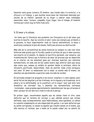 lamentar esta grave carencia. El hombre -que tiende más a lo exterior, a la
eficacia y al trabajo, y que muchas veces pone las relaciones laborales por
encima de su familia- aprende de su mujer a valorar esas realidades
esenciales: amor, ternura, compañía, hijos, hogar. Con el tiempo, él también
termina por echar muy en falta todo esto.
9. El amor y lo odioso.
Un tema que la literatura nos presenta con frecuencia es el del amor que
acarrea la muerte. Aquí se concibe el amor como una energía que arrebata a
la persona, la hace experimentar toda su fuerza sobrenatural, la lanza a
aventuras y peligros en pos del amado, hasta que provoca su destrucción.
Más allá de la verosimilitud de estas historias (y siempre la vida real tiene
historias más graves que la ficción), queda la certeza de que el amor provoca
una muerte en el amante, le impone un sacrificio personal, una renuncia, una
transformación. Parece que la historia de amor (el proceso que se desarrolla
en el interior de los amantes) pasa por diversas muertes, por distintas
metamorfosis, en cada una de las cuales muere algo anterior para que surja
algo nuevo que, aunque ya estaba en germen desde el principio, ahora se
encuentra purificado, desarrollado, lleno de sentido. Cada crisis enriquece
ese amor. El amor va madurando con la edad, va siendo más él mismo, los
amantes van aprendiendo a quererse cada vez más de verdad.
En las bodas siempre se pregunta a los novios: ‘aceptas a x como esposo, para
serle fiel en las alegrías y en las tristezas, en la riqueza y en la pobreza, en la
salud y en la enfermedad, en la juventud y en la vejez’: ¿por qué este tono
dramático de entrada? Voy a plantear las metamorfosis extremas
-terminales-, esas pruebas aparentemente insalvables por las que atraviesa el
amor, porque tal vez den luz a toda la vida de la pareja.
En primer lugar, encontramos aquello que de odioso tiene el otro: esos
defectos que no termina de corregir y que además parece que incluso
defiende, esas incomprensiones, esas indelicadezas, esos egoísmos. Lo odioso
no consiste simplemente en una disparidad de gustos, o en unos defectos que
se están corrigiendo; lo odioso es aquello que resulta odioso en sí mismo, que
sólo merece el rechazo, que a nadie se le puede culpar por no amarlo (la
 
