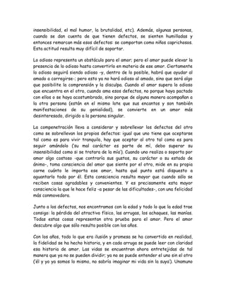 insensibilidad, el mal humor, la brutalidad, etc). Además, algunas personas,
cuando se dan cuenta de que tienen defectos, se sienten humilladas y
entonces remarcan más esos defectos: se comportan como niños caprichosos.
Esta actitud resulta muy difícil de soportar.
Lo odioso representa un obstáculo para el amor; pero el amor puede elevar la
presencia de lo odioso hasta convertirlo en materia de ese amor. Ciertamente
lo odioso seguirá siendo odioso -y, dentro de lo posible, habrá que ayudar al
amado a corregirse-; pero esto ya no hará odioso al amado, sino que será algo
que posibilite la comprensión y la disculpa. Cuando el amor supera lo odioso
que encuentra en el otro, cuando ama esos defectos, no porque haya pactado
con ellos o se haya acostumbrado, sino porque de alguna manera acompañan a
la otra persona (están en el mismo lote que sus encantos y son también
manifestaciones de su genialidad), se convierte en un amor más
desinteresado, dirigido a la persona singular.
La compenetración lleva a considerar y sobrellevar los defectos del otro
como se sobrellevan los propios defectos: igual que uno tiene que aceptarse
tal como es para vivir tranquilo, hay que aceptar al otro tal como es para
seguir amándolo (‘su mal carácter es parte de mí, debo superar su
insensibilidad como si se tratara de la mía’). Cuando uno realiza o soporta por
amor algo costoso -que contraría sus gustos, su carácter o su estado de
ánimo-, toma consciencia del amor que siente por el otro, mide en su propia
carne cuánto le importa ese amor, hasta qué punto está dispuesto a
aguantarlo todo por él. Esta consciencia resulta mayor que cuando sólo se
reciben cosas agradables y convenientes. Y es precisamente esta mayor
consciencia la que le hace feliz -a pesar de las dificultades-, con una felicidad
más conmovedora.
Junto a los defectos, nos encontramos con la edad y todo lo que la edad trae
consigo: la pérdida del atractivo físico, las arrugas, los achaques, las manías.
Todas estas cosas representan otra prueba para el amor. Pero el amor
descubre algo que sólo resulta posible con los años.
Con los años, todo lo que era ilusión y promesa se ha convertido en realidad,
la fidelidad se ha hecho historia, y en cada arruga se puede leer con claridad
esa historia de amor. Las vidas se encuentran ahora entretejidas de tal
manera que ya no se pueden dividir; ya no se puede entender el uno sin el otro
(‘él y yo ya somos lo mismo, no sabría imaginar mi vida sin la suya’). Unamuno
 