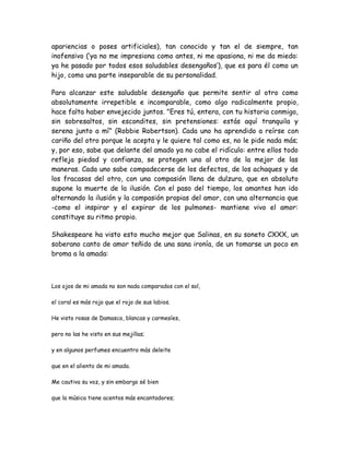 apariencias o poses artificiales), tan conocido y tan el de siempre, tan
inofensivo (‘ya no me impresiona como antes, ni me apasiona, ni me da miedo:
ya he pasado por todos esos saludables desengaños’), que es para él como un
hijo, como una parte inseparable de su personalidad.
Para alcanzar este saludable desengaño que permite sentir al otro como
absolutamente irrepetible e incomparable, como algo radicalmente propio,
hace falta haber envejecido juntos. "Eres tú, entera, con tu historia conmigo,
sin sobresaltos, sin escondites, sin pretensiones: estás aquí tranquila y
serena junto a mí" (Robbie Robertson). Cada uno ha aprendido a reírse con
cariño del otro porque le acepta y le quiere tal como es, no le pide nada más;
y, por eso, sabe que delante del amado ya no cabe el ridículo: entre ellos todo
refleja piedad y confianza, se protegen uno al otro de la mejor de las
maneras. Cada uno sabe compadecerse de los defectos, de los achaques y de
los fracasos del otro, con una compasión llena de dulzura, que en absoluto
supone la muerte de la ilusión. Con el paso del tiempo, los amantes han ido
alternando la ilusión y la compasión propias del amor, con una alternancia que
-como el inspirar y el expirar de los pulmones- mantiene vivo el amor:
constituye su ritmo propio.
Shakespeare ha visto esto mucho mejor que Salinas, en su soneto CXXX, un
soberano canto de amor teñido de una sana ironía, de un tomarse un poco en
broma a la amada:
Los ojos de mi amada no son nada comparados con el sol,
el coral es más rojo que el rojo de sus labios.
He visto rosas de Damasco, blancas y carmesíes,
pero no las he visto en sus mejillas;
y en algunos perfumes encuentro más deleite
que en el aliento de mi amada.
Me cautiva su voz, y sin embargo sé bien
que la música tiene acentos más encantadores;
 