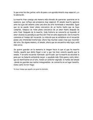 lo que eran los dos juntos; esto da paso a un agradecimiento muy especial, y a
la adoración.
La muerte trae consigo una manera más elevada de quererse: quererse en la
ausencia, que refleja una presencia muy especial. El amado muerto aparece
ante los ojos del amante como una obra de arte terminada e inmutable. Igual
que no se puede tener plena conciencia de un hecho hasta que se haya
cumplido, tampoco se tiene plena conciencia de un amor hasta después de
este final. Después de la muerte, toda historia se convierte en leyenda; el
amor alcanza su paradójica perfección final en esta separación. Con la muerte
comienza el tiempo del recuerdo. La relación que se establece en el recuerdo
posee una intensidad misteriosa: ahora hay muchas cosas vivas que recordar
del otro. De alguna manera, el amado, ahora que se encuentra más lejos, está
más cerca.
Se quiere guardar en la memoria la imagen hacia la que el que ha muerto
tendía, aquello que debía llegar a ser y que tan bien conocía aquella que le
amaba. Y en este recuerdo iluminado -purificado- por la muerte se esconde la
pena por no haberle entendido mejor, o ayudado más. Esta pena y este dolor,
que se manifiestan en el luto, tienen un carácter sagrado: la tumba del amado
-donde se guardan sus restos inimaginables- se convierte en un lugar bendito.
Como canta Victor Hugo:
Ya hace tiempo que aquella con quien he dormido,
 