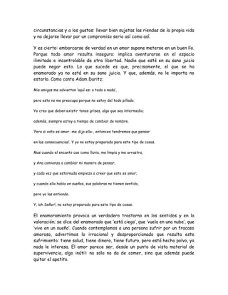 circunstancias y a los gustos: llevar bien sujetas las riendas de la propia vida
y no dejarse llevar por un compromiso serio así como así.
Y es cierto: embarcarse de verdad en un amor supone meterse en un buen lío.
Porque todo amor resulta inseguro: implica aventurarse en el espacio
ilimitado e incontrolable de otra libertad. Nadie que esté en su sano juicio
puede negar esto. Lo que sucede es que, precisamente, el que se ha
enamorado ya no está en su sano juicio. Y que, además, no le importa no
estarlo. Como canta Adam Duritz:
Mis amigos me advierten ‘aquí es: o todo o nada’,
pero esto no me preocupa porque no estoy del todo pillado.
Yo creo que deben existir tonos grises, algo que sea intermedio;
además, siempre estoy a tiempo de cambiar de nombre.
‘Pero si esto es amor -me dijo ella-, entonces tendremos que pensar
en las consecuencias’. Y yo no estoy preparado para este tipo de cosas.
Mas cuando el encanto cae como lluvia, me limpia y me arrastra,
y Ana comienza a cambiar mi manera de pensar;
y cada vez que estornuda empiezo a creer que esto es amor;
y cuando ella habla en sueños, sus palabras no tienen sentido,
pero yo las entiendo.
Y, ¡oh Señor!, no estoy preparado para este tipo de cosas.
El enamoramiento provoca un verdadero trastorno en los sentidos y en la
valoración; se dice del enamorado que ‘está ciego’, que ‘vuela en una nube’, que
‘vive en un sueño’. Cuando contemplamos a una persona sufrir por un fracaso
amoroso, advertimos lo irracional y desproporcionado que resulta este
sufrimiento: tiene salud, tiene dinero, tiene futuro, pero está hecho polvo, ya
nada le interesa. El amor parece ser, desde un punto de vista material de
supervivencia, algo inútil: no sólo no da de comer, sino que además puede
quitar el apetito.
 