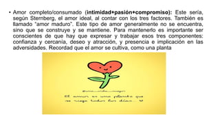 • Amor completo/consumado (intimidad+pasión+compromiso): Este sería,
según Sternberg, el amor ideal, al contar con los tres factores. También es
llamado “amor maduro”. Este tipo de amor generalmente no se encuentra,
sino que se construye y se mantiene. Para mantenerlo es importante ser
conscientes de que hay que expresar y trabajar esos tres componentes:
confianza y cercanía, deseo y atracción, y presencia e implicación en las
adversidades. Recordad que el amor se cultiva, como una planta
 