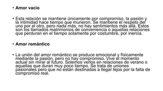 • Amor vacío
• Esta relación se mantiene únicamente por compromiso, la pasión y
la intimidad hace tiempo que murieron. Se mantiene el respeto del
uno por el otro, pero nada más, no hay sentimientos más allá. Estos
son los llamados matrimonios de conveniencia o aquellas relaciones
que perduran en el tiempo solamente por costumbre, por inercia.
• Amor romántico
• La unión del amor romántico se produce emocional y físicamente
mediante la pasión, pero no hay compromiso. Vive el momento
actual sin mirar al futuro. Solemos verlos en relaciones de verano o
aquellas que duran muy poco tiempo. Se trata de uniones
pasionales pero que no están destinadas a llegar lejos por la falta de
compromiso real.
 