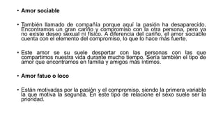 • Amor sociable
• También llamado de compañía porque aquí la pasión ha desaparecido.
Encontramos un gran cariño y compromiso con la otra persona, pero ya
no existe deseo sexual ni físico. A diferencia del cariño, el amor sociable
cuenta con el elemento del compromiso, lo que lo hace más fuerte.
• Este amor se su suele despertar con las personas con las que
compartimos nuestra vida durante mucho tiempo. Sería también el tipo de
amor que encontramos en familia y amigos más íntimos.
• Amor fatuo o loco
• Están motivadas por la pasión y el compromiso, siendo la primera variable
la que motiva la segunda. En este tipo de relacione el sexo suele ser la
prioridad.
 