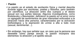 • Pasión
• La pasión es el estado de excitación física y mental descrita
durante siglos por escritores, poetas y filósofos, pero también
por científicos. La atracción entre dos cuerpos y el deseo
sexual son sus partes básicas. Algunos investigadores, como
Bratslavsky y Baumeister, definieron la pasión en el amor como
un agregado de sentimientos de gran intensidad enfocados a la
atracción hacia otra persona, caracterizados por la activación
biofisiológica y la aspiración de unirse a ella a todo nivel
(sexual, sentimental…).
• Sin embargo, hay que señalar que, en caso que la persona sea
deseable como pareja sexual, la pasión incorpora dos
elementos: la atracción y el apetito sexual.
 