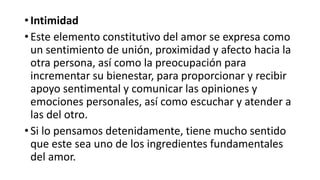 • Intimidad
• Este elemento constitutivo del amor se expresa como
un sentimiento de unión, proximidad y afecto hacia la
otra persona, así como la preocupación para
incrementar su bienestar, para proporcionar y recibir
apoyo sentimental y comunicar las opiniones y
emociones personales, así como escuchar y atender a
las del otro.
• Si lo pensamos detenidamente, tiene mucho sentido
que este sea uno de los ingredientes fundamentales
del amor.
 