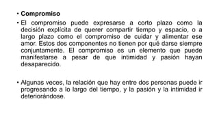 • Compromiso
• El compromiso puede expresarse a corto plazo como la
decisión explícita de querer compartir tiempo y espacio, o a
largo plazo como el compromiso de cuidar y alimentar ese
amor. Estos dos componentes no tienen por qué darse siempre
conjuntamente. El compromiso es un elemento que puede
manifestarse a pesar de que intimidad y pasión hayan
desaparecido.
• Algunas veces, la relación que hay entre dos personas puede ir
progresando a lo largo del tiempo, y la pasión y la intimidad ir
deteriorándose.
 