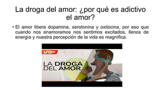 La droga del amor: ¿por qué es adictivo
el amor?
• El amor libera dopamina, serotonina y oxitocina, por eso que
cuando nos enamoramos nos sentimos excitados, llenos de
energía y nuestra percepción de la vida es magnífica.
 