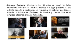 • Zygmunt Bauman, fallecido a los 91 años de edad, se había
convertido durante las últimas décadas en algo parecido a una
estrella pop de la sociología. Le requerían en debates por todo el
mundo. E incluso en festivales de música y cultura alternativa
dirigidos a los más jóvenes. Y él acudía.
 