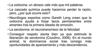 • La oxitocina: un abrazo vale más que mil palabras
• La cascada química puede hacernos perder la razón,
pero, ¿por qué ocurre esto?
• Neurólogos expertos como Gareth Leng creen que la
oxitocina ayuda a forjar lazos permanentes entre
amantes tras la primera oleada de emoción.
• La serotonina: el neurotransmisor de la felicidad
• Conseguir respeto sienta bien ya que estimula la
liberación de serotonina (Cozolino, 2006). En el mundo
animal, la dominancia social trae consigo más
oportunidades de apareamiento y más descendencia.
 