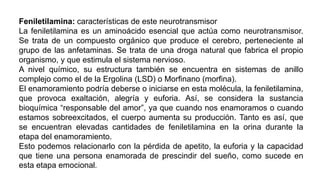 Feniletilamina: características de este neurotransmisor
La feniletilamina es un aminoácido esencial que actúa como neurotransmisor.
Se trata de un compuesto orgánico que produce el cerebro, perteneciente al
grupo de las anfetaminas. Se trata de una droga natural que fabrica el propio
organismo, y que estimula el sistema nervioso.
A nivel químico, su estructura también se encuentra en sistemas de anillo
complejo como el de la Ergolina (LSD) o Morfinano (morfina).
El enamoramiento podría deberse o iniciarse en esta molécula, la feniletilamina,
que provoca exaltación, alegría y euforia. Así, se considera la sustancia
bioquímica “responsable del amor”, ya que cuando nos enamoramos o cuando
estamos sobreexcitados, el cuerpo aumenta su producción. Tanto es así, que
se encuentran elevadas cantidades de feniletilamina en la orina durante la
etapa del enamoramiento.
Esto podemos relacionarlo con la pérdida de apetito, la euforia y la capacidad
que tiene una persona enamorada de prescindir del sueño, como sucede en
esta etapa emocional.
 