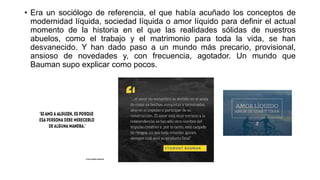 • Era un sociólogo de referencia, el que había acuñado los conceptos de
modernidad líquida, sociedad líquida o amor líquido para definir el actual
momento de la historia en el que las realidades sólidas de nuestros
abuelos, como el trabajo y el matrimonio para toda la vida, se han
desvanecido. Y han dado paso a un mundo más precario, provisional,
ansioso de novedades y, con frecuencia, agotador. Un mundo que
Bauman supo explicar como pocos.
 