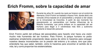 Erich Fromm, sobre la capacidad de amar
Durante los años 30, cuando los nazis se hicieron con el control de
Alemania, Erich Fromm se trasladó a Nueva York, donde abrió una
consulta clínica basada en el psicoanálisis y empezó a dar clases
en la Universidad de Columbia. A partir de ese momento fue
popularizando un psicoanálisis con fuertes influencias de la
filosofía humanista, que ponía énfasis en la capacidad del ser
humano para llegar a ir volviéndose más libre y autónomo
mediante el desarrollo personal.
Erich Fromm partió del enfoque del psicoanálisis para hacerlo virar hacia una visión
mucho más humanista del ser humano. Para Fromm, la psique humana no podía
explicarse simplemente proponiendo ideas acerca de cómo lo hacemos para conjugar
nuestros deseos inconscientes con la presión del entorno y la cultura, sino que para
entenderla hay que saber, también, cómo lo hacemos para encontrar el sentido de la
vida, tal y como proponían los existencialistas.
 