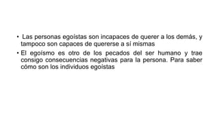 • Las personas egoístas son incapaces de querer a los demás, y
tampoco son capaces de quererse a sí mismas
• El egoísmo es otro de los pecados del ser humano y trae
consigo consecuencias negativas para la persona. Para saber
cómo son los individuos egoístas
 