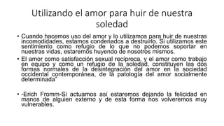 Utilizando el amor para huir de nuestra
soledad
• Cuando hacemos uso del amor y lo utilizamos para huir de nuestras
incomodidades, estamos condenados a destruirlo. Si utilizamos este
sentimiento como refugio de lo que no podemos soportar en
nuestras vidas, estaremos huyendo de nosotros mismos.
• El amor como satisfacción sexual recíproca, y el amor como trabajo
en equipo y como un refugio de la soledad, constituyen las dos
formas normales de la desintegración del amor en la sociedad
occidental contemporánea, de la patología del amor socialmente
determinada”
• -Erich Fromm-Si actuamos así estaremos dejando la felicidad en
manos de alguien externo y de esta forma nos volveremos muy
vulnerables.
 