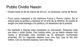 Publio Ovidio Nasón
• Ovidio nació el 20 de marzo de 43 a.C. en Sulmona, cerca de Roma.
• Tuvo como maestros a los retóricos Fusco y Porcio Latrón. Se le
educó para la política y destacó en el arte de la retórica. Su padre le
exigió una total entrega a la política y el abandono de la poesía.
• Se trasladó a Atenas para completar su educación. Después viajó
por Asia y visitó Sicilia. Con treinta años, ya se había casado tres
veces y divorciado dos, también se le atribuyen numerosas
amantes. De su segunda esposa tuvo una hija, que le dio dos
nietos. Con su tercera esposa, tuvo otra hija.
 