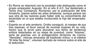 • En Roma se relacionó con la sociedad más distinguida como el
propio emperador Augusto. En el año 8 d.C. fue desterrado a
Tomis (hoy Constanza, Rumania), por la publicación del Arte
Amatoria, poema sobre las artes amatorias, aunque parece ser
que otra de las razones pudo haber sido su conocimiento del
escándalo en el que estaba involucrada la hija del emperador,
Julia.
• Experto en el arte amatorio, Ovidio consiguió, al margen de sus
tres esposas, el favor sexual de muchas mujeres en su vida,
hecho que le sirvió para elucubrar sus libros de tendencia
erótica redactados en su etapa de juventud, como “Amores”,
serie de poemas con el protagonismo femenino de Corina;
“Heroidas”, misivas amorosas de trasfondo mítico; o el célebre
“El Arte De Amar”, volumen tachado de inmoral sobre el arte de
la seducción.
 