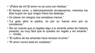 • “¡Pobre de mí! El amor no se cura con hierbas.”
• El tiempo corre, y silenciosamente envejecemos, mientras los
días huyen sin que ningún freno los detenga.”
• Un placer sin riesgos nos complace menos.”
• "La gota abre la piedra, no por su fuerza sino por su
constancia.“
• Ten en cuenta que si regalas algo a tu amante antes de haberla
poseído, es muy fácil que te quedes sin regalo y sin amante.“
— Ovidio
• “El cultivo de los amantes hace renacer el amor.”
• “El amor nunca está sin cuidados.”
 