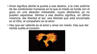 • Amar significa abrirle la puerta a ese destino, a la más sublime
de las condiciones humanas en la que el miedo se funde con el
gozo en una aleación indisoluble, cuyos elementos ya no
pueden separarse. Abrirse a ese destino significa, en última
instancia, dar libertad al ser: esa libertad que está encarnada
en el Otro, el compañero en el amor
• Hay que ser valiente en el amor y amar sin miedo. Hay que dar
rienda suelta al corazón.
 