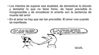 • Los intentos de superar esa dualidad, de domesticar lo díscolo
y domeñar lo que no tiene freno, de hacer previsible lo
incognoscible y de encadenar lo errante son la sentencia de
muerte del amor
• En el amor no hay que ser tan previsible. El amor vive cuando
se manifiesta.
 