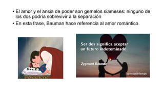 • El amor y el ansia de poder son gemelos siameses: ninguno de
los dos podría sobrevivir a la separación
• En esta frase, Bauman hace referencia al amor romántico.
 