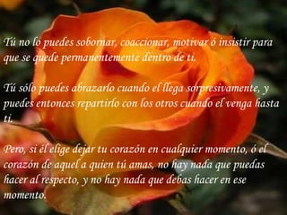 Tú no lo puedes sobornar, coaccionar, motivar ó insistir para que se quede permanentemente dentro de ti. Tú sólo puedes abrazarlo cuando el llega sorpresivamente, y puedes entonces repartirlo con los otros cuando el venga hasta ti. Pero, si él elige dejar tu corazón en cualquier momento, ó el corazón de aquel a quien tú amas, no hay nada que puedas hacer al respecto, y no hay nada que debas hacer en ese momento. 
