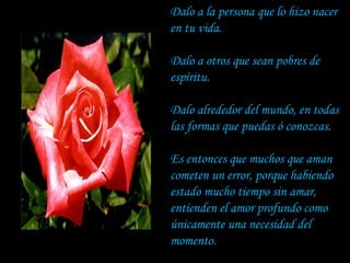 Dalo a la persona que lo hizo nacer en tu vida. Dalo a otros que sean pobres de espíritu. Dalo alrededor del mundo, en todas las formas que puedas ó conozcas. Es entonces que muchos que aman cometen un error, porque habiendo estado mucho tiempo sin amar, entienden el amor profundo como únicamente una necesidad del momento. 