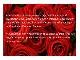 Ellos ven sus corazones como un lugar vacío, que necesita urgentemente ser llenado con el amor, y empiezan a ver el amor como si fuera algo que fluye internamente para ellos, en lugar de fluir desde ellos hacía los demás. ¡Acuérdate de eso!, y mantenlo en tu corazón: el amor tiene su propio tiempo, sus propias estaciones, y sus propias razones para ir y venir. 