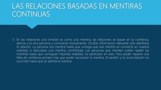 LAS RELACIONES BASADAS EN MENTIRAS
CONTINUAS
 En las relaciones una omisión es como una mentira, las relaciones se basan en la confianza,
abrirse a la otra persona y conocerse mutuamente. Ocultar información relevante sólo debilitará
la relación. La persona nos mentirá hasta que consiga que esa mentira se convierta en nuestra
realidad; si descubres una mentira, confróntala. Las personas que mienten suelen repetir las
mentirás hasta que consiguen hacerlas realidad, no participes en esto. Para poder reparar una
falta de confianza primero hay que poder reconocer la mentira. El perdón y la reconciliación no
ocurrirán hasta que se admita la mentira.
 