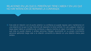 RELACIONES EN LAS QUE EL PERDÓN NO TIENE CABIDA Y EN LAS QUE
NO HAY INTENCIÓN DE REPARAR LA CONFIANZA:
 Esta está en relación con el punto anterior. La confianza se puede reparar, pero mantenerse en
una relación en la que no hay intención de repararla no tiene sentido. En casi cualquier relación a
largo plazo habrá un problema de confianza o alguna mentira en algún momento, no entender
que esta se puede reparar si ambas personas trabajan duramente en su propio crecimiento
personal aplicando luego este a la relación convertirá la relación en una relación tóxica para
ambos.
 