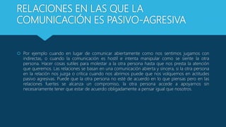 RELACIONES EN LAS QUE LA
COMUNICACIÓN ES PASIVO-AGRESIVA
 Por ejemplo cuando en lugar de comunicar abiertamente como nos sentimos jugamos con
indirectas, o cuando la comunicación es hostil e intenta manipular como se siente la otra
persona. Hacer cosas sutiles para molestar a la otra persona hasta que nos presta la atención
que queremos. Las relaciones se basan en una comunicación abierta y sincera, si la otra persona
en la relación nos juzga o crítica cuando nos abrimos puede que nos volquemos en actitudes
pasivo agresivas. Puede que la otra persona no esté de acuerdo en lo que piensas pero en las
relaciones fuertes se alcanza un compromiso, la otra persona accede a apoyarnos sin
necesariamente tener que estar de acuerdo obligadamente a pensar igual que nosotros.
 