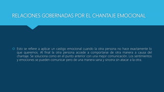 RELACIONES GOBERNADAS POR EL CHANTAJE EMOCIONAL
 Esto se refiere a aplicar un castigo emocional cuando la otra persona no hace exactamente lo
que queremos. Al final la otra persona accede a comportarse de otra manera a causa del
chantaje. Se soluciona como en el punto anterior con una mejor comunicación. Los sentimientos
y emociones se pueden comunicar pero de una manera sana y sincera sin atacar a la otra.
 