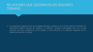 RELACIONES QUE QUEDAN EN UN SEGUNDO
TERMINO
 Las relaciones requieren que se les dedique tiempo y esfuerzo, si no se las cuida se marchitan. Es
importante dedicar tiempo de calidad a la relación, compartir actividades solo con la otra
persona que Nos enriquezcan como pareja. La otra persona (y la relación) requieren de tu
presencia, atención y tiempo.
 
