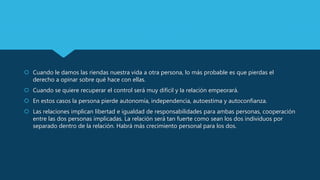  Cuando le damos las riendas nuestra vida a otra persona, lo más probable es que pierdas el
derecho a opinar sobre qué hace con ellas.
 Cuando se quiere recuperar el control será muy difícil y la relación empeorará.
 En estos casos la persona pierde autonomía, independencia, autoestima y autoconfianza.
 Las relaciones implican libertad e igualdad de responsabilidades para ambas personas, cooperación
entre las dos personas implicadas. La relación será tan fuerte como sean los dos individuos por
separado dentro de la relación. Habrá más crecimiento personal para los dos.
 