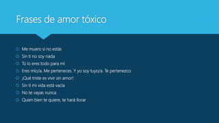 Frases de amor tóxico
 Me muero si no estás
 Sin ti no soy nada
 Tú lo eres todo para mí
 Eres mío/a. Me perteneces. Y yo soy tuyo/a. Te pertenezco
 ¡Qué triste es vivir sin amor!
 Sin ti mi vida está vacía
 No te vayas nunca
 Quien bien te quiere, te hará llorar
 