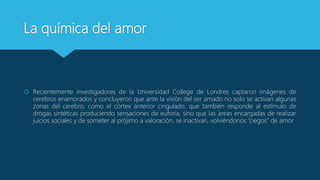 La química del amor
 Recientemente investigadores de la Universidad College de Londres captaron imágenes de
cerebros enamorados y concluyeron que ante la visión del ser amado no solo se activan algunas
zonas del cerebro, como el córtex anterior cingulado, que también responde al estímulo de
drogas sintéticas produciendo sensaciones de euforia, sino que las áreas encargadas de realizar
juicios sociales y de someter al prójimo a valoración, se inactivan, volviéndonos “ciegos” de amor
 
