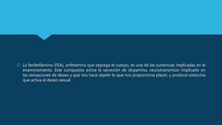  La feniletilamina (FEA), anfetamina que segrega el cuerpo, es una de las sustancias implicadas en el
enamoramiento. Este compuesto activa la secreción de dopamina, neurotransmisor implicado en
las sensaciones de deseo y que nos hace repetir lo que nos proporciona placer, y produce oxitocina
que activa el deseo sexual.
 