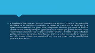  Al inundarse el cerebro de esta sustancia, este responde secretando dopamina, neurotransmisor
responsable de los mecanismos de refuerzo del cerebro, de la capacidad de desear algo y de
repetir un comportamiento que genera placer, norepinefrina y oxiticina, que además de estimular
las contracciones uterinas para el parto y producir leche, es un mensajero químico del deseo sexual,
y estimula los neurotransmisores que originan al enamoramiento. Tal mezcla de compuestos hace
que los enamorados permanezcan horas haciendo el amor y noches conversando, sin cansancio,
que estén siempre excitados, que necesiten al otro como una droga y que su capacidad para
juzgarla se reduzca a cero
 