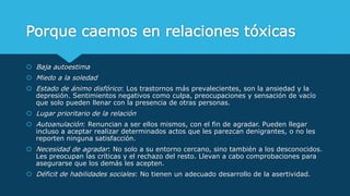 Porque caemos en relaciones tóxicas
 Baja autoestima
 Miedo a la soledad
 Estado de ánimo disfórico: Los trastornos más prevalecientes, son la ansiedad y la
depresión. Sentimientos negativos como culpa, preocupaciones y sensación de vacío
que solo pueden llenar con la presencia de otras personas.
 Lugar prioritario de la relación
 Autoanulación: Renuncian a ser ellos mismos, con el fin de agradar. Pueden llegar
incluso a aceptar realizar determinados actos que les parezcan denigrantes, o no les
reporten ninguna satisfacción.
 Necesidad de agradar: No solo a su entorno cercano, sino también a los desconocidos.
Les preocupan las críticas y el rechazo del resto. Llevan a cabo comprobaciones para
asegurarse que los demás les acepten.
 Déficit de habilidades sociales: No tienen un adecuado desarrollo de la asertividad.
 