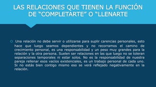 LAS RELACIONES QUE TIENEN LA FUNCIÓN
DE “COMPLETARTE” O “LLENARTE
 Una relación no debe servir o utilizarse para suplir carencias personales, esto
hace que luego seamos dependientes y no recorramos el camino de
crecimiento personal, es una responsabilidad y un peso muy grandes para la
relación y la otra persona. Suelen ser relaciones en las que luego no se toleran
separaciones temporales ni estar solos. No es la responsabilidad de nuestra
pareja rellenar esos vacíos existenciales, es un trabajo personal de cada uno.
Si no estás bien contigo mismo eso se verá reflejado negativamente en la
relación.
 