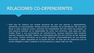 RELACIONES CO-DEPENDIENTES
 Este tipo de relación son ambas personas las que son pasivas y dependientes,
perdiendo su individualidad. Ambas personas necesitan de la aprobación del otro para
llevar a cabo cualquier acción, priorizan las necesidades del otro sobre las propias. La
otra persona siempre es la responsable de cómo nos sentimos, todo pasa por ella.
Suelen llevar a una acumulación de resentimiento, aunque hayamos sido nosotros
quienes hayamos decidido valorar las necesidades del otro por encima de las nuestras
eso cansa. Ambos miembros de la pareja deberían responsabilizarse de sus propias
emociones y saber regularlas sin la ayuda del otro. En este tipo de relaciones uno se
siente obligado a estar cuidando a la otra persona y pasar todo por ella.
 