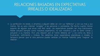 RELACIONES BASADAS EN EXPECTATIVAS
IRREALES O IDEALIZADAS
 La perfección no existe, si amamos a alguien debe ser con sus “defectos” y con sus mas y sus
menos. No es sano intentar “arreglar” a las personas o cambiarlas. De hecho cuanto menos
esperes de alguien que amas más feliz serás. Las expectativas pueden ser muy traicioneras.
Nadie actuará siempre como nosotros esperamos, no son nosotros y por lo tanto vivirán y
actuaran a su manera. Vivir una relación por el “cómo debería ser” y no como es, lleva a
frustración, sufrimiento y tristeza. No debemos tener expectativas grandiosas e irreales ni
tampoco pensar que la otra persona puede cambiar (ni intentar hacerlo) para “mejorar” la
relación.
 