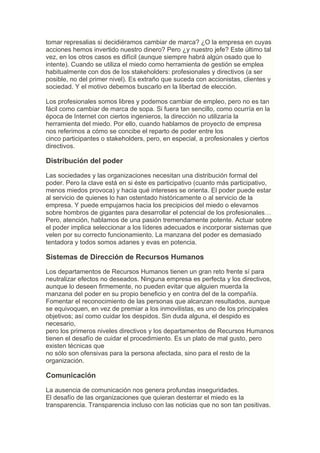 tomar represalias si decidiéramos cambiar de marca? ¿O la empresa en cuyas
acciones hemos invertido nuestro dinero? Pero ¿y nuestro jefe? Este último tal
vez, en los otros casos es difícil (aunque siempre habrá algún osado que lo
intente). Cuando se utiliza el miedo como herramienta de gestión se emplea
habitualmente con dos de los stakeholders: profesionales y directivos (a ser
posible, no del primer nivel). Es extraño que suceda con accionistas, clientes y
sociedad. Y el motivo debemos buscarlo en la libertad de elección.

Los profesionales somos libres y podemos cambiar de empleo, pero no es tan
fácil como cambiar de marca de sopa. Si fuera tan sencillo, como ocurría en la
época de Internet con ciertos ingenieros, la dirección no utilizaría la
herramienta del miedo. Por ello, cuando hablamos de proyecto de empresa
nos referimos a cómo se concibe el reparto de poder entre los
cinco participantes o stakeholders, pero, en especial, a profesionales y ciertos
directivos.

Distribución del poder
Las sociedades y las organizaciones necesitan una distribución formal del
poder. Pero la clave está en si éste es participativo (cuanto más participativo,
menos miedos provoca) y hacia qué intereses se orienta. El poder puede estar
al servicio de quienes lo han ostentado históricamente o al servicio de la
empresa. Y puede empujarnos hacia los precipicios del miedo o elevarnos
sobre hombros de gigantes para desarrollar el potencial de los profesionales…
Pero, atención, hablamos de una pasión tremendamente potente. Actuar sobre
el poder implica seleccionar a los líderes adecuados e incorporar sistemas que
velen por su correcto funcionamiento. La manzana del poder es demasiado
tentadora y todos somos adanes y evas en potencia.

Sistemas de Dirección de Recursos Humanos
Los departamentos de Recursos Humanos tienen un gran reto frente sí para
neutralizar efectos no deseados. Ninguna empresa es perfecta y los directivos,
aunque lo deseen firmemente, no pueden evitar que alguien muerda la
manzana del poder en su propio beneficio y en contra del de la compañía.
Fomentar el reconocimiento de las personas que alcanzan resultados, aunque
se equivoquen, en vez de premiar a los inmovilistas, es uno de los principales
objetivos; así como cuidar los despidos. Sin duda alguna, el despido es
necesario,
pero los primeros niveles directivos y los departamentos de Recursos Humanos
tienen el desafío de cuidar el procedimiento. Es un plato de mal gusto, pero
existen técnicas que
no sólo son ofensivas para la persona afectada, sino para el resto de la
organización.

Comunicación
La ausencia de comunicación nos genera profundas inseguridades.
El desafío de las organizaciones que quieran desterrar el miedo es la
transparencia. Transparencia incluso con las noticias que no son tan positivas.
 