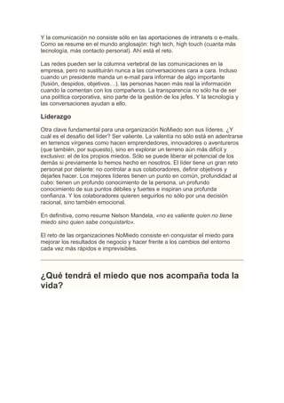 Y la comunicación no consiste sólo en las aportaciones de intranets o e-mails.
Como se resume en el mundo anglosajón: high tech, high touch (cuanta más
tecnología, más contacto personal). Ahí está el reto.

Las redes pueden ser la columna vertebral de las comunicaciones en la
empresa, pero no sustituirán nunca a las conversaciones cara a cara. Incluso
cuando un presidente manda un e-mail para informar de algo importante
(fusión, despidos, objetivos…), las personas hacen más real la información
cuando la comentan con los compañeros. La transparencia no sólo ha de ser
una política corporativa, sino parte de la gestión de los jefes. Y la tecnología y
las conversaciones ayudan a ello.

Liderazgo
Otra clave fundamental para una organización NoMiedo son sus líderes. ¿Y
cuál es el desafío del líder? Ser valiente. La valentía no sólo está en adentrarse
en terrenos vírgenes como hacen emprendedores, innovadores o aventureros
(que también, por supuesto), sino en explorar un terreno aún más difícil y
exclusivo: el de los propios miedos. Sólo se puede liberar el potencial de los
demás si previamente lo hemos hecho en nosotros. El líder tiene un gran reto
personal por delante: no controlar a sus colaboradores, definir objetivos y
dejarles hacer. Los mejores líderes tienen un punto en común, profundidad al
cubo: tienen un profundo conocimiento de la persona, un profundo
conocimiento de sus puntos débiles y fuertes e inspiran una profunda
confianza. Y los colaboradores quieren seguirlos no sólo por una decisión
racional, sino también emocional.

En definitiva, como resume Nelson Mandela, «no es valiente quien no tiene
miedo sino quien sabe conquistarlo».

El reto de las organizaciones NoMiedo consiste en conquistar el miedo para
mejorar los resultados de negocio y hacer frente a los cambios del entorno
cada vez más rápidos e imprevisibles.



¿Qué tendrá el miedo que nos acompaña toda la
vida?
 