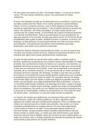 Por eso quien nos quiere nos dice: «No tengas miedo», o lo que es lo mismo,
«ama». Por eso cuando decidimos «amar» nos sobreviene un miedo
vertiginoso.

El amor nos abastece de algo tan fundamental como la confianza. Justo lo que
nos falta cuando tenemos miedo. Al no confiar perdemos nuestra fortaleza
interior, el amor a nosotros mismos, y por lo tanto debemos encontrar otras
fuentes de seguridad fuera de nosotros. Y ahí es donde empieza el enredo del
miedo. Por supuesto, del miedo psicológico. El miedo acaba siendo una
construcción de nuestra mente, un movimiento de nuestra conciencia parecido
a un alud de incertidumbres. Todo lo que pensamos es pura anticipación de
algo que todavía no ha ocurrido, aunque que podría ocurrir. En el mundo de las
posibilidades todo puede suceder, también lo bueno, lo positivo, la fortuna. Sin
embargo, la desconfianza y la pura supervivencia nos mete en el peor de los
pensamientos. Calculamos las previsiones más dramáticas para estar
preparados, para saber cómo podemos responder.

Tal ejercicio dispara estímulos emocionales de miedo. Lo que se supone que
nos tiene que ayudar a prever el futuro, acaba provocándonos tal temor en el
presente que aquel futuro queda absolutamente condicionado.

Lo peor de este enredo es que de tanto darle vueltas a nuestras dudas y
temores, acabamos construyendo una muralla a penas infranqueable: El miedo
al miedo. Eso que llamamos miedo al miedo es un recuerdo, una memoria. Lo
fastidioso del asunto es que se trata de un recuerdo de algo que nunca existió.
O bien fue una recreación de la mente, o bien fue la respuesta a una situación
concreta, de un momento concreto, en el que éramos de un modo concreto y
actuamos de forma concreta. Sin embargo, el miedo a que todo eso se repita
nos mete en la necesidad de buscar obsesivamente mecanismos que controlen
la ansiedad que produce el miedo al miedo. Por supuesto siempre se acaba
encontrando algún que otro objeto o sujeto que aligeran la pesada carga del
miedo, que tranquiliza, que relaja temporalmente tanto sufrimiento. Lo que en
un momento determinado simboliza una descarga de tensión, acaba a la larga
por convertirse en nuestro mayor enemigo: aquello que antes me tranquilizaba
ahora me obsesiona. No puedo vivir sin realizar esa conducta compulsiva que,
a pesar de su irracionalidad, conlleva un pensamiento así «Si lo dejo de hacer
me sentiré peor». Conclusión: La solución acaba siendo el problema.

La mayoría de miedos que padecemos, sin amenaza física para nuestra
supervivencia, suelen ser miedos periféricos, es decir, fijaciones sobre
aspectos de nuestra vida que consideramos inseguros. Pero en realidad esos
miedos son resonancias de un miedo más profundo, más central, un miedo
enraizado probablemente en nuestra infancia. Por eso cabe preguntarse:
¿Cómo entró el miedo en mi vida? Ya he apreciado alguna causa en la
memoria familiar, aunque también existen aquellas experiencias en las que
hemos sufrido un miedo atroz, un miedo que caló interiormente y que desde
entonces actúa de forma infalible. Dado que muchas de esos miedos tienen un
origen tan arcaico, solo un trabajo paciente que desvele los secretos de nuestro
inconsciente puede darnos con la pista definitiva.
 
